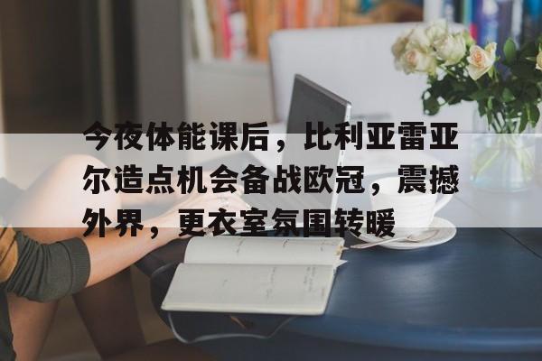Leisu Sports-今夜体能课后，比利亚雷亚尔造点机会备战欧冠，震撼外界，更衣室氛围转暖的简单介绍