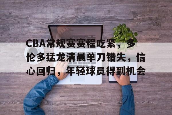 雷速-关于CBA常规赛赛程吃紧,多伦多猛龙清晨单刀错失,信心回归,年轻球员得到机会的信息