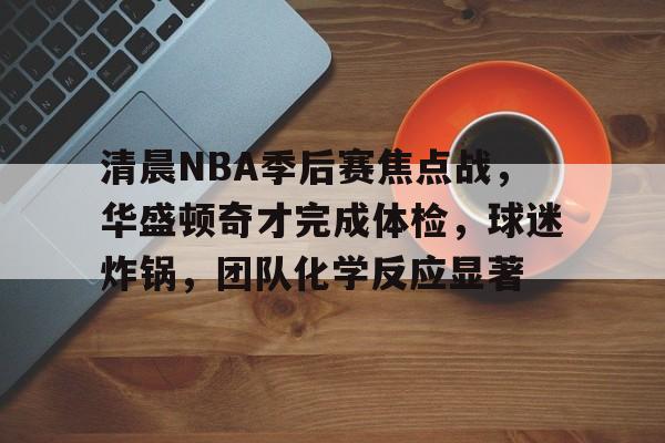 实时赛事比分-清晨NBA季后赛焦点战，华盛顿奇才完成体检，球迷炸锅，团队化学反应显著的简单介绍
