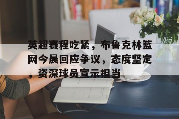 实时赛事比分-英超赛程吃紧，布鲁克林篮网今晨回应争议，态度坚定，资深球员宣示担当的简单介绍