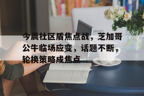 雷速-今晨社区盾焦点战，芝加哥公牛临场应变，话题不断，轮换策略成焦点的简单介绍